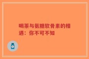 喝茶与氨糖软骨素的相遇：你不可不知