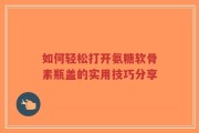 如何轻松打开氨糖软骨素瓶盖的实用技巧分享