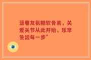 蓝朋友氨糖软骨素，关爱关节从此开始，乐享生活每一步”