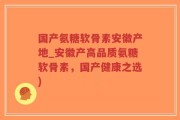 国产氨糖软骨素安徽产地_安徽产高品质氨糖软骨素，国产健康之选)