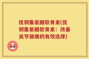 优韧集氨糖软骨素(优韧集氨糖软骨素：改善关节健康的有效选择)