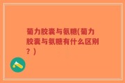 葡力胶囊与氨糖(葡力胶囊与氨糖有什么区别？)