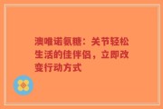 澳唯诺氨糖：关节轻松生活的佳伴侣，立即改变行动方式