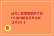 维固力氨基葡萄糖价格(维固力氨基葡萄糖现价如何？)