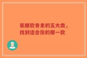 氨糖软骨素的五大类，找到适合你的那一款