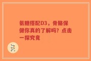氨糖搭配D3，骨骼保健你真的了解吗？点击一探究竟