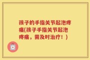 孩子的手指关节起泡疼痛(孩子手指关节起泡疼痛，需及时治疗！)