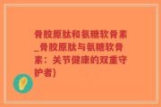 骨胶原肽和氨糖软骨素_骨胶原肽与氨糖软骨素：关节健康的双重守护者)