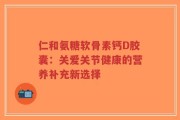 仁和氨糖软骨素钙D胶囊：关爱关节健康的营养补充新选择