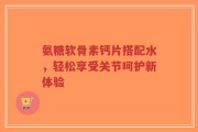 氨糖软骨素钙片搭配水，轻松享受关节呵护新体验