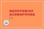 膝盖保养药氨糖(如何通过氨糖保护你的膝盖？)