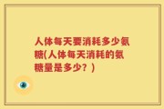人体每天要消耗多少氨糖(人体每天消耗的氨糖量是多少？)