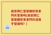 南京同仁堂氨糖软骨素钙片管用吗(南京同仁堂氨糖软骨素钙片适用于管道吗？)