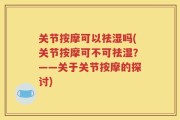 关节按摩可以祛湿吗(关节按摩可不可祛湿？——关于关节按摩的探讨)
