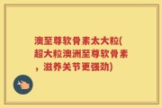 澳至尊软骨素太大粒(超大粒澳洲至尊软骨素，滋养关节更强劲)