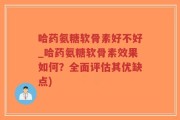 哈药氨糖软骨素好不好_哈药氨糖软骨素效果如何？全面评估其优缺点)