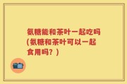 氨糖能和茶叶一起吃吗(氨糖和茶叶可以一起食用吗？)