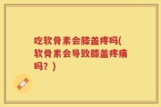 吃软骨素会膝盖疼吗(软骨素会导致膝盖疼痛吗？)