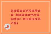 氨糖软骨素钙片哪种好呢_氨糖软骨素钙片选购指南：如何挑选优质产品)