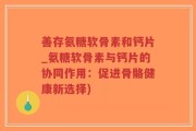 善存氨糖软骨素和钙片_氨糖软骨素与钙片的协同作用：促进骨骼健康新选择)