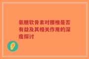 氨糖软骨素对腰椎是否有益及其相关作用的深度探讨