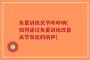 负重训练关节咔咔响(如何通过负重训练改善关节发出的响声)