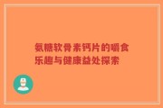 氨糖软骨素钙片的嚼食乐趣与健康益处探索