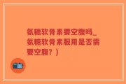氨糖软骨素要空腹吗_氨糖软骨素服用是否需要空腹？)