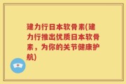建力行日本软骨素(建力行推出优质日本软骨素，为你的关节健康护航)