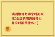 澳洲维骨力哪个时间段吃(合适的澳洲维骨力补充时间是什么？)