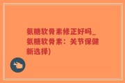 氨糖软骨素修正好吗_氨糖软骨素：关节保健新选择)