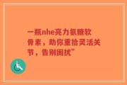 一瓶nhe亮力氨糖软骨素，助你重拾灵活关节，告别困扰”