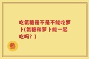 吃氨糖是不是不能吃萝卜(氨糖和萝卜能一起吃吗？)
