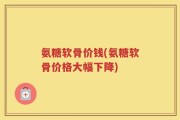 氨糖软骨价钱(氨糖软骨价格大幅下降)