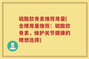 硫酸软骨素推荐用量(合理用量推荐：硫酸软骨素，维护关节健康的理想选择)