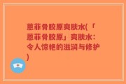 蒽菲骨胶原爽肤水(「蒽菲骨胶原」爽肤水：令人惊艳的滋润与修护)
