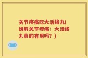 关节疼痛吃大活络丸(缓解关节疼痛：大活络丸真的有用吗？)