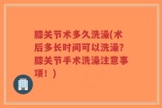 膝关节术多久洗澡(术后多长时间可以洗澡？膝关节手术洗澡注意事项！)