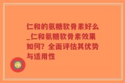 仁和的氨糖软骨素好么_仁和氨糖软骨素效果如何？全面评估其优势与适用性