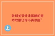 告别关节外涂氨糖的奇妙效果让你不再忍耐”