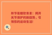 邦节氨糖软骨素：揭开关节保护的新趋势，引领你的运动生活!