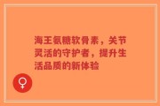 海王氨糖软骨素，关节灵活的守护者，提升生活品质的新体验