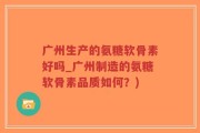 广州生产的氨糖软骨素好吗_广州制造的氨糖软骨素品质如何？)