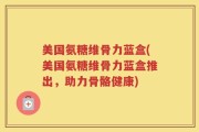 美国氨糖维骨力蓝盒(美国氨糖维骨力蓝盒推出，助力骨骼健康)
