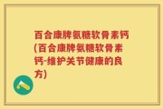 百合康牌氨糖软骨素钙(百合康牌氨糖软骨素钙-维护关节健康的良方)