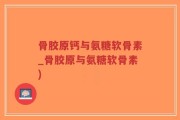 骨胶原钙与氨糖软骨素_骨胶原与氨糖软骨素)