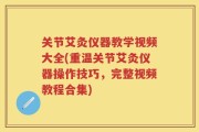 关节艾灸仪器教学视频大全(重温关节艾灸仪器操作技巧，完整视频教程合集)