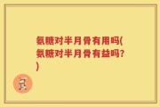 氨糖对半月骨有用吗(氨糖对半月骨有益吗？)