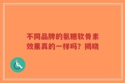 不同品牌的氨糖软骨素效果真的一样吗？揭晓