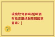 硫酸软骨素喝酒(喝酒时能否继续服用硫酸软骨素？)
